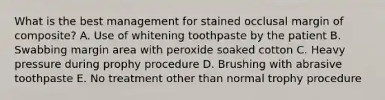 What is the best management for stained occlusal margin of composite? A. Use of whitening toothpaste by the patient B. Swabbing margin area with peroxide soaked cotton C. Heavy pressure during prophy procedure D. Brushing with abrasive toothpaste E. No treatment other than normal trophy procedure