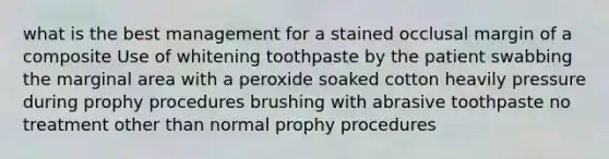 what is the best management for a stained occlusal margin of a composite Use of whitening toothpaste by the patient swabbing the marginal area with a peroxide soaked cotton heavily pressure during prophy procedures brushing with abrasive toothpaste no treatment other than normal prophy procedures