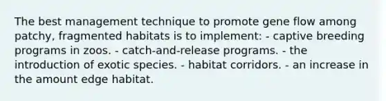 The best management technique to promote gene flow among patchy, fragmented habitats is to implement: - captive breeding programs in zoos. - catch-and-release programs. - the introduction of exotic species. - habitat corridors. - an increase in the amount edge habitat.