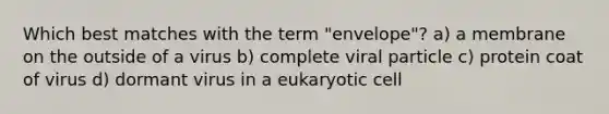 Which best matches with the term "envelope"? a) a membrane on the outside of a virus b) complete viral particle c) protein coat of virus d) dormant virus in a eukaryotic cell