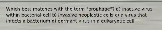 Which best matches with the term "prophage"? a) inactive virus within bacterial cell b) invasive neoplastic cells c) a virus that infects a bacterium d) dormant virus in a eukaryotic cell