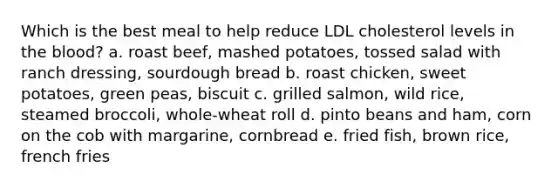 ​Which is the best meal to help reduce LDL cholesterol levels in the blood? a. ​roast beef, mashed potatoes, tossed salad with ranch dressing, sourdough bread b. ​roast chicken, sweet potatoes, green peas, biscuit c. ​grilled salmon, wild rice, steamed broccoli, whole-wheat roll d. ​pinto beans and ham, corn on the cob with margarine, cornbread e. ​fried fish, brown rice, french fries