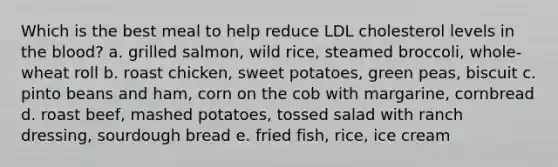 Which is the best meal to help reduce LDL cholesterol levels in the blood? a. grilled salmon, wild rice, steamed broccoli, whole-wheat roll b. roast chicken, sweet potatoes, green peas, biscuit c. pinto beans and ham, corn on the cob with margarine, cornbread d. roast beef, mashed potatoes, tossed salad with ranch dressing, sourdough bread e. fried fish, rice, ice cream