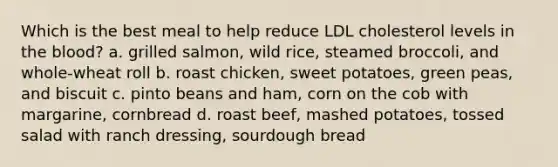 Which is the best meal to help reduce LDL cholesterol levels in <a href='https://www.questionai.com/knowledge/k7oXMfj7lk-the-blood' class='anchor-knowledge'>the blood</a>? a. grilled salmon, wild rice, steamed broccoli, and whole-wheat roll b. roast chicken, sweet potatoes, green peas, and biscuit c. pinto beans and ham, corn on the cob with margarine, cornbread d. roast beef, mashed potatoes, tossed salad with ranch dressing, sourdough bread