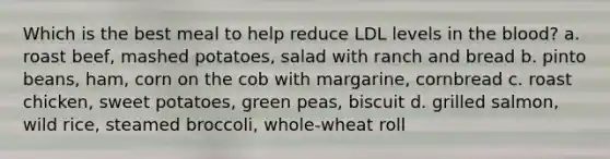 Which is the best meal to help reduce LDL levels in the blood? a. roast beef, mashed potatoes, salad with ranch and bread b. pinto beans, ham, corn on the cob with margarine, cornbread c. roast chicken, sweet potatoes, green peas, biscuit d. grilled salmon, wild rice, steamed broccoli, whole-wheat roll