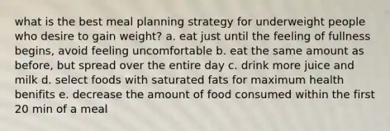 what is the best meal planning strategy for underweight people who desire to gain weight? a. eat just until the feeling of fullness begins, avoid feeling uncomfortable b. eat the same amount as before, but spread over the entire day c. drink more juice and milk d. select foods with saturated fats for maximum health benifits e. decrease the amount of food consumed within the first 20 min of a meal