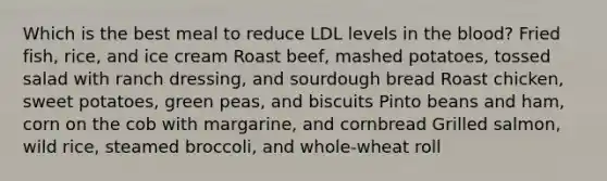 Which is the best meal to reduce LDL levels in the blood? Fried fish, rice, and ice cream Roast beef, mashed potatoes, tossed salad with ranch dressing, and sourdough bread Roast chicken, sweet potatoes, green peas, and biscuits Pinto beans and ham, corn on the cob with margarine, and cornbread Grilled salmon, wild rice, steamed broccoli, and whole-wheat roll