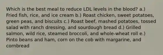 Which is the best meal to reduce LDL levels in the blood? a.) Fried fish, rice, and ice cream b.) Roast chicken, sweet potatoes, green peas, and biscuits c.) Roast beef, mashed potatoes, tossed salad with ranch dressing, and sourdough bread d.) Grilled salmon, wild rice, steamed broccoli, and whole-wheat roll e.) Pinto beans and ham, corn on the cob with margarine, and cornbread