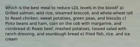 Which is the best meal to reduce LDL levels in the blood? a) Grilled salmon, wild rice, steamed broccoli, and whole-wheat roll b) Roast chicken, sweet potatoes, green peas, and biscuits c) Pinto beans and ham, corn on the cob with margarine, and cornbread d) Roast beef, mashed potatoes, tossed salad with ranch dressing, and sourdough bread e) Fried fish, rice, and ice cream