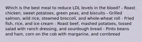 Which is the best meal to reduce LDL levels in the blood? - Roast chicken, sweet potatoes, green peas, and biscuits - Grilled salmon, wild rice, steamed broccoli, and whole-wheat roll - Fried fish, rice, and ice cream - Roast beef, mashed potatoes, tossed salad with ranch dressing, and sourdough bread - Pinto beans and ham, corn on the cob with margarine, and cornbread