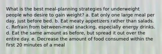 ​What is the best meal-planning strategies for underweight people who desire to gain weight? a. ​Eat only one large meal per day, just before bed. b. ​Eat meaty appetizers rather than salads. c. ​Refrain from between-meal snacking, especially energy drinks. d. ​Eat the same amount as before, but spread it out over the entire day. e. ​Decrease the amount of food consumed within the first 20 minutes of a meal