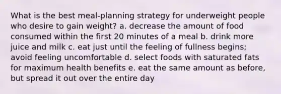 What is the best meal-planning strategy for underweight people who desire to gain weight? a. decrease the amount of food consumed within the first 20 minutes of a meal b. drink more juice and milk c. eat just until the feeling of fullness begins; avoid feeling uncomfortable d. select foods with saturated fats for maximum health benefits e. eat the same amount as before, but spread it out over the entire day