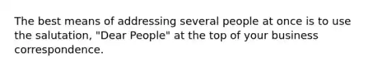 The best means of addressing several people at once is to use the salutation, "Dear People" at the top of your business correspondence.