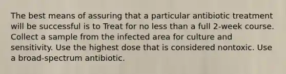 The best means of assuring that a particular antibiotic treatment will be successful is to Treat for no less than a full 2-week course. Collect a sample from the infected area for culture and sensitivity. Use the highest dose that is considered nontoxic. Use a broad-spectrum antibiotic.