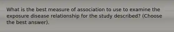 What is the best measure of association to use to examine the exposure disease relationship for the study described? (Choose the best answer).