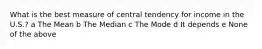 What is the best measure of central tendency for income in the U.S.? a The Mean b The Median c The Mode d It depends e None of the above