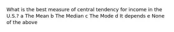 What is the best measure of central tendency for income in the U.S.? a The Mean b The Median c The Mode d It depends e None of the above