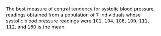 The best measure of central tendency for systolic blood pressure readings obtained from a population of 7 individuals whose systolic blood pressure readings were 101, 104, 108, 109, 111, 112, and 160 is the mean.