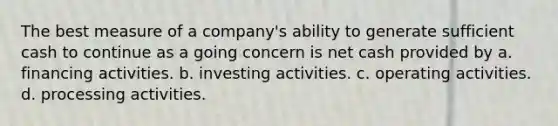 The best measure of a company's ability to generate sufficient cash to continue as a going concern is net cash provided by a. financing activities. b. investing activities. c. operating activities. d. processing activities.