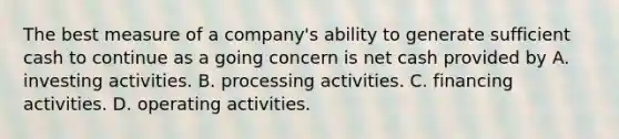 The best measure of a company's ability to generate sufficient cash to continue as a going concern is net cash provided by A. investing activities. B. processing activities. C. financing activities. D. operating activities.