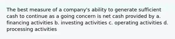 The best measure of a company's ability to generate sufficient cash to continue as a going concern is net cash provided by a. financing activities b. investing activities c. operating activities d. processing activities