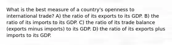 What is the best measure of a country's openness to international trade? A) the ratio of its exports to its GDP. B) the ratio of its imports to its GDP. C) the ratio of its trade balance (exports minus imports) to its GDP. D) the ratio of its exports plus imports to its GDP.