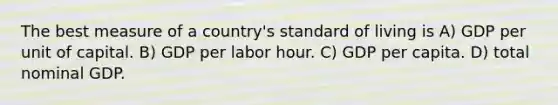 The best measure of a country's standard of living is A) GDP per unit of capital. B) GDP per labor hour. C) GDP per capita. D) total nominal GDP.