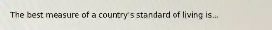 The best measure of a country's standard of living is...