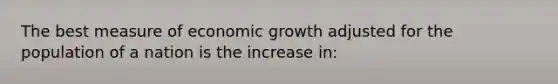 The best measure of economic growth adjusted for the population of a nation is the increase in: