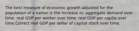 The best measure of economic growth adjusted for the population of a nation is the increase in: aggregate demand over time. real GDP per worker over time. real GDP per capita over time.Correct real GDP per dollar of capital stock over time.