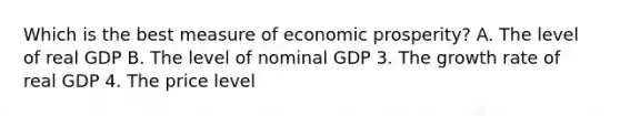 Which is the best measure of economic prosperity? A. The level of real GDP B. The level of nominal GDP 3. The growth rate of real GDP 4. The price level