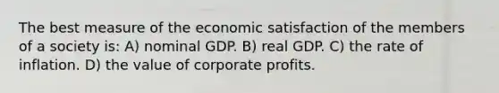 The best measure of the economic satisfaction of the members of a society is: A) nominal GDP. B) real GDP. C) the rate of inflation. D) the value of corporate profits.