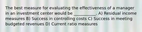 The best measure for evaluating the effectiveness of a manager in an investment center would be ___________. A) Residual income measures B) Success in controlling costs C) Success in meeting budgeted revenues D) Current ratio measures