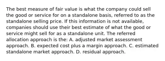 The best measure of fair value is what the company could sell the good or service for on a standalone basis, referred to as the standalone selling price. If this information is not available, companies should use their best estimate of what the good or service might sell for as a standalone unit. The referred allocation approach is the: A. adjusted market assessment approach. B. expected cost plus a margin approach. C. estimated standalone market approach. D. residual approach.