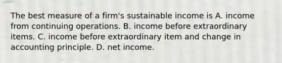 The best measure of a firm's sustainable income is A. income from continuing operations. B. income before extraordinary items. C. income before extraordinary item and change in accounting principle. D. net income.