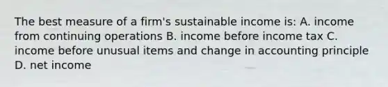 The best measure of a firm's sustainable income is: A. income from continuing operations B. income before income tax C. income before unusual items and change in accounting principle D. net income