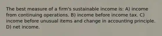 The best measure of a firm's sustainable income is: A) income from continuing operations. B) income before income tax. C) income before unusual items and change in accounting principle. D) net income.