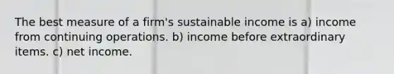 The best measure of a firm's sustainable income is a) income from continuing operations. b) income before extraordinary items. c) net income.