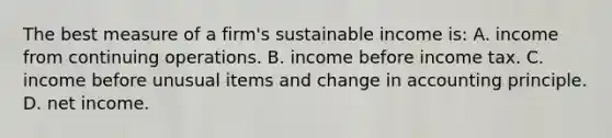 The best measure of a firm's sustainable income is: A. income from continuing operations. B. income before income tax. C. income before unusual items and change in accounting principle. D. net income.