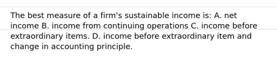 The best measure of a firm's sustainable income is: A. net income B. income from continuing operations C. income before extraordinary items. D. income before extraordinary item and change in accounting principle.