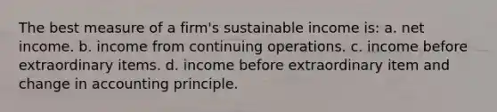 The best measure of a firm's sustainable income is: a. net income. b. income from continuing operations. c. income before extraordinary items. d. income before extraordinary item and change in accounting principle.