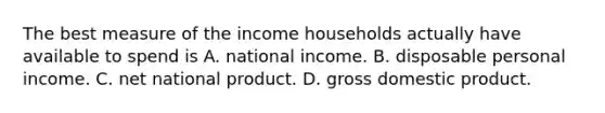 The best measure of the income households actually have available to spend is A. national income. B. disposable personal income. C. net national product. D. gross domestic product.