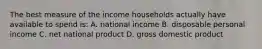 The best measure of the income households actually have available to spend is: A. national income B. disposable personal income C. net national product D. gross domestic product