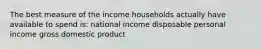 The best measure of the income households actually have available to spend is: national income disposable personal income gross domestic product