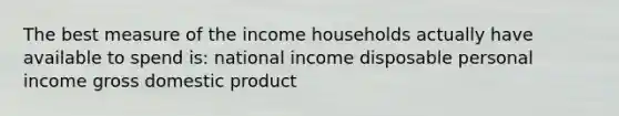 The best measure of the income households actually have available to spend is: national income disposable personal income gross domestic product