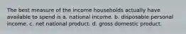 The best measure of the income households actually have available to spend is a. national income. b. disposable personal income. c. net national product. d. gross domestic product.