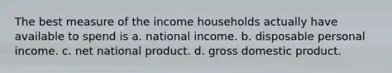 The best measure of the income households actually have available to spend is a. national income. b. disposable personal income. c. net national product. d. gross domestic product.