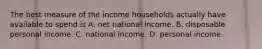 The best measure of the income households actually have available to spend is A. net national income. B. disposable personal income. C. national income. D. personal income.