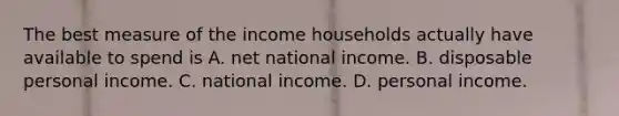 The best measure of the income households actually have available to spend is A. net national income. B. disposable personal income. C. national income. D. personal income.