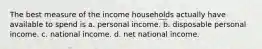 The best measure of the income households actually have available to spend is a. personal income. b. disposable personal income. c. national income. d. net national income.